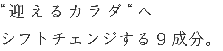 “迎えるカラダ“へシフトチェンジする9成分。