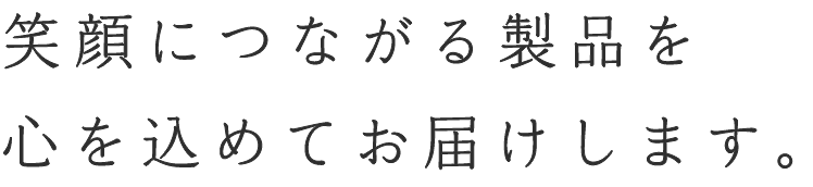 笑顔につながる製品を心を込めてお届けします。