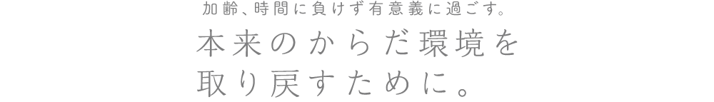 加齢、時間に負けずに有意義に過ごす。本来のからだ環境を取り戻すために。