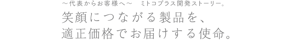 ~代表からお客様へ~ ミトコプラス開発ストーリー。笑顔につながる製品を、適正価格でお届けする使命。