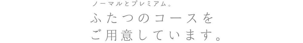 ノーマルとプレミアム。ふたつのコースをご用意しています。