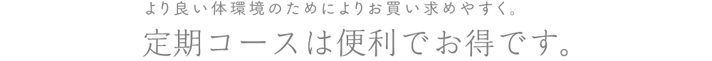 より良い体環境のためによりお買い求めやすく。定期コースは便利でお得です。