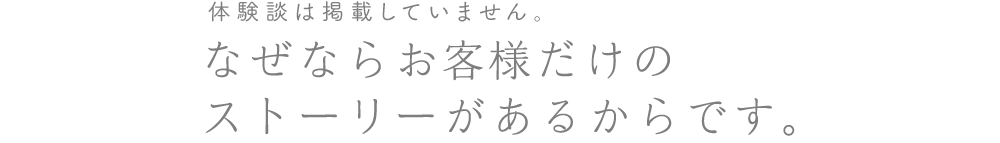 体験談は掲載していません。なぜならお客様だけの<br>ストーリーがあるからです。